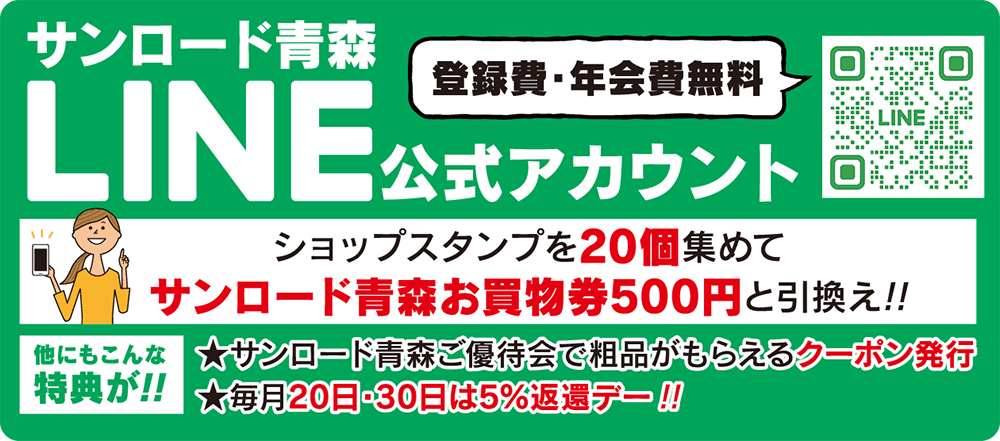 サンロード青森LINE公式アカウント（登録費・年会費無料！）ショップスタンプを20個集めて、サンロード青森お買物券500円と引換え！他にもこんな特典が！：★サンロード青森ご優待会で粗品がもらえるクーポン発行★毎月20日〜30日は5%返還デー！