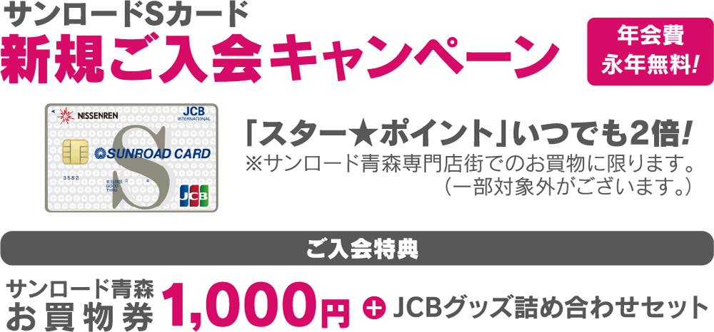 サンロードSカード新規ご入会キャンペーン 年会費永年無料！「スター★ポイントがいつでも2倍！」※サンロード青森専門店でのお買物に限ります。（一部対象外がございます。【ご入会特典】サンロード青森お買物券1,000円+JCBグッズ詰合せセット）