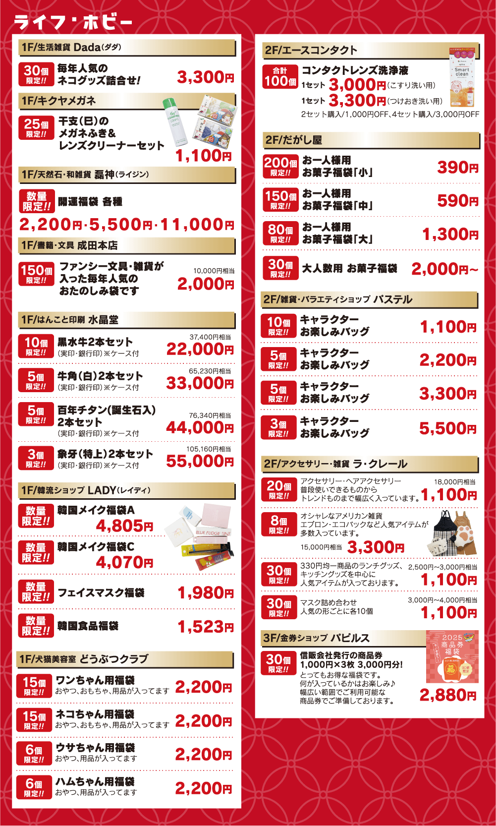 ＜ライフ・ホビー＞●Dada：3,300円●キクヤメガネ：1,100円●磊神：福袋各種2,200円・5,500円・11,000円●水晶堂：22,000円／33,000円／44,000円／55,000円●LADY：韓国メイク福袋4,805円、過酷メイク福袋C4,070円、フェイスマスク福袋1,980円、韓国食品福袋1,523円●どうぶつクラブ：福袋各種2,200円●エースコンタクト：3,000円／3,300円●だがし屋：390円／590円／1,300円／2,000円●ラ・クレール：1,100円／3,300円●パルピス：2,880円