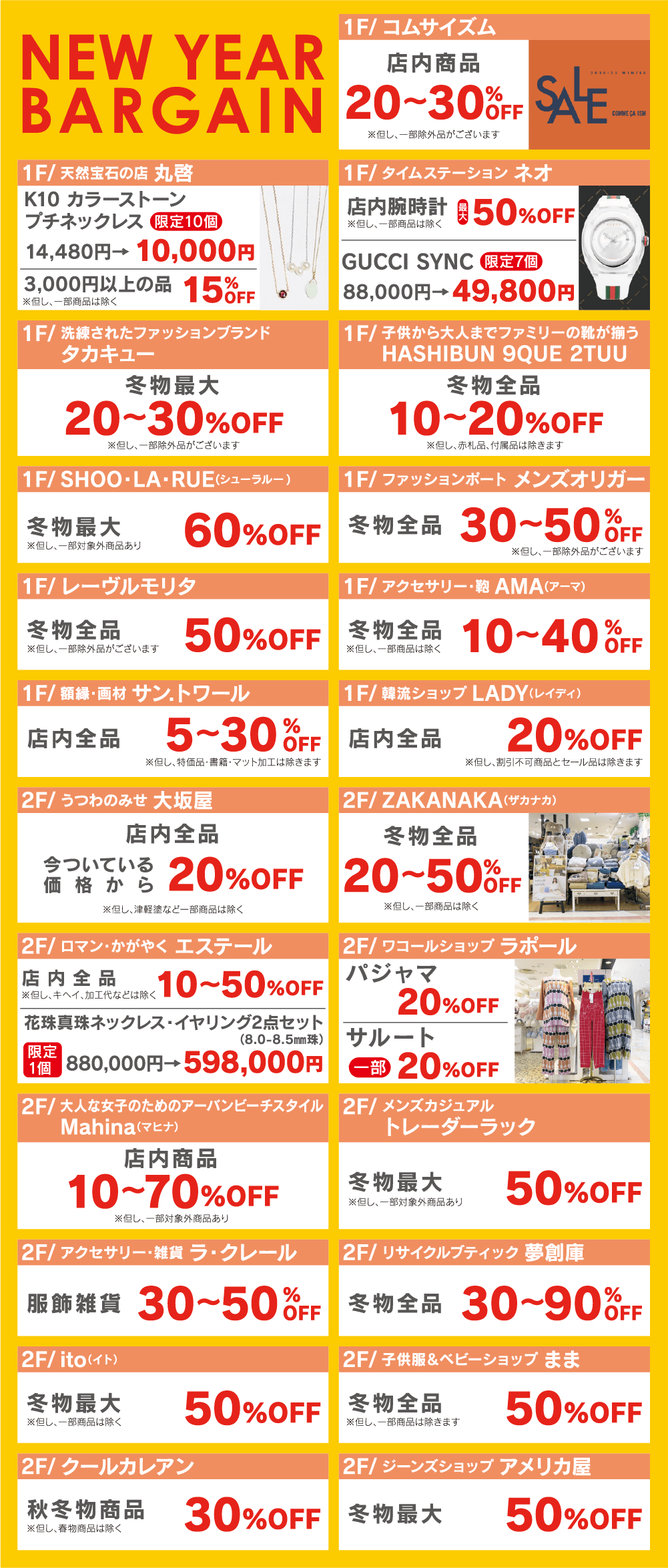 ＜ニューイヤーバーゲン情報＞●コムサイズム：店内冬物商品20〜30%OFF●丸啓：K10カラーストーンプチネックレス10,000円、3,000円以上の品15%OFF●タイムステーションNEO：店内最大50%OFF、GUCCHI SYNC49,800円●タカキュー：冬物最大20〜30%OFF●ハシブン9・2：冬物全品10〜20%OFF●SHOO・LA・RUE：冬物全品50%OFF●メンズオリガー：冬物全品30〜50%OFF●レーヴルモリタ：冬物全品50%OFFF●AMA：冬物全品10〜40%OFF●サン.トワール：店内全品5〜30%OF●LADY：店内全品20%OFF丸大坂屋：店内全品20%OFF●ZAKANAKA：冬物全品20〜50%OFF●エステール：店内商品10〜50％OFF【1セット限定】花珠真珠ネックレス・イヤリングセット880,000円→598,000円●ラポール：パジャマ20%OFF、サルート20%OFF●マヒナ：店内商品10〜70％OFF●トレーダーラック：冬物最大50%OFF●ラ・クレール：服飾雑貨30〜50%OFF●夢創庫：冬物全品30〜90%OFF●ito：冬物最大50%OFF●子供服＆ベビーショップまま：冬物全品50%OF●クールカレアン：秋冬物全品30%OFF●アメリカ屋：冬物最大50%OFF