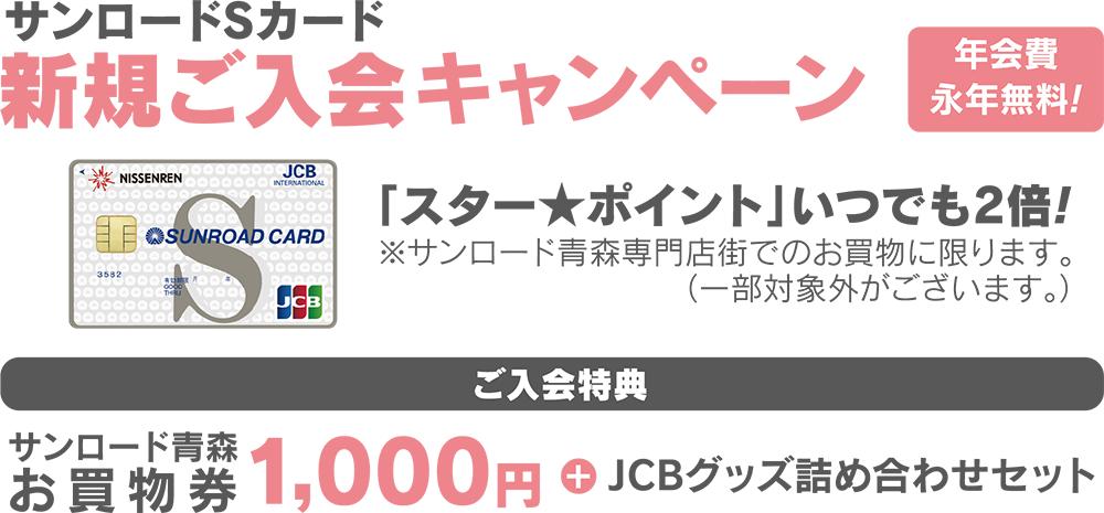 サンロードSカード新規ご入会キャンペーン 年会費永年無料！「スター★ポイントがいつでも2倍！」※サンロード青森専門店でのお買物に限ります。（一部対象外がございます。【ご入会特典】サンロード青森お買物券1,000円+JCBグッズ詰合せセット）